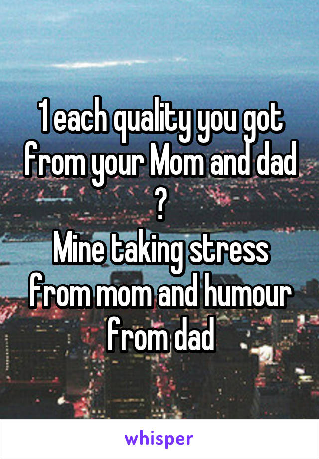 1 each quality you got from your Mom and dad ?
Mine taking stress from mom and humour from dad