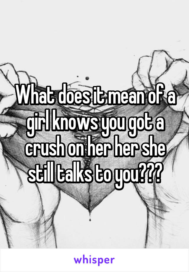 What does it mean of a girl knows you got a crush on her her she still talks to you???