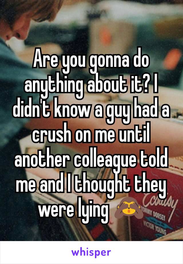 Are you gonna do anything about it? I didn't know a guy had a crush on me until another colleague told me and I thought they were lying 🙈