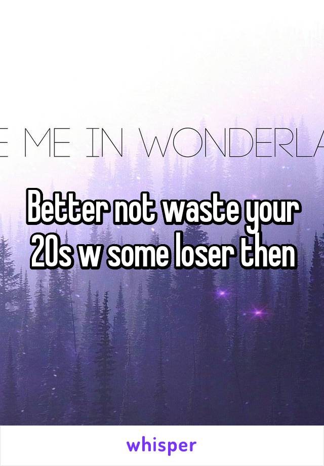 Better not waste your 20s w some loser then