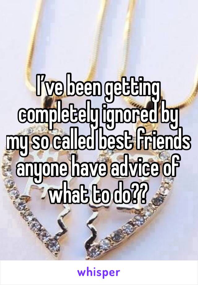 I’ve been getting completely ignored by my so called best friends anyone have advice of what to do?? 