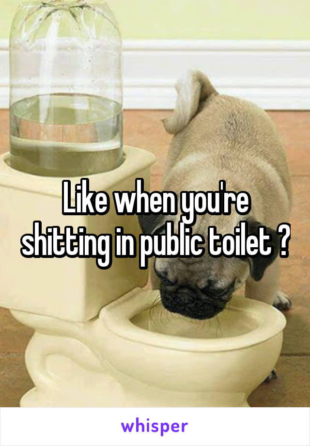 Like when you're shitting in public toilet ?