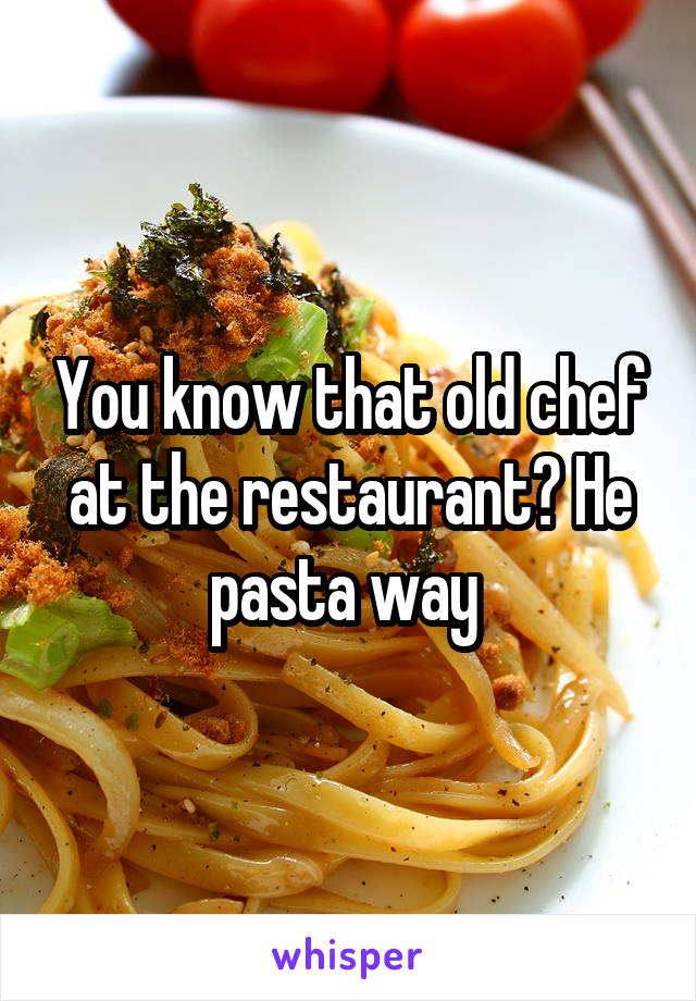 You know that old chef at the restaurant? He pasta way 