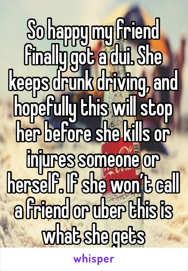 So happy my friend finally got a dui. She keeps drunk driving, and hopefully this will stop her before she kills or injures someone or herself. If she won’t call a friend or uber this is what she gets