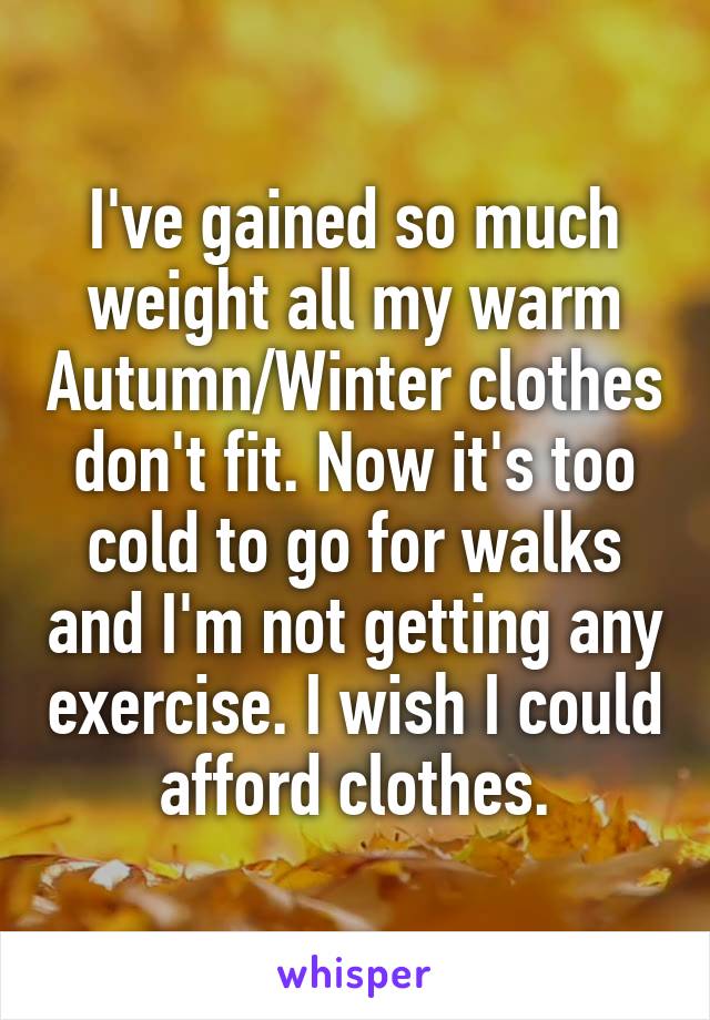 I've gained so much weight all my warm Autumn/Winter clothes don't fit. Now it's too cold to go for walks and I'm not getting any exercise. I wish I could afford clothes.