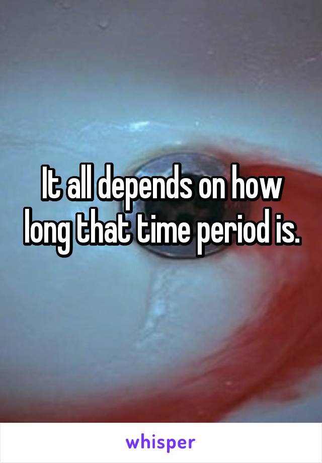 It all depends on how long that time period is. 
