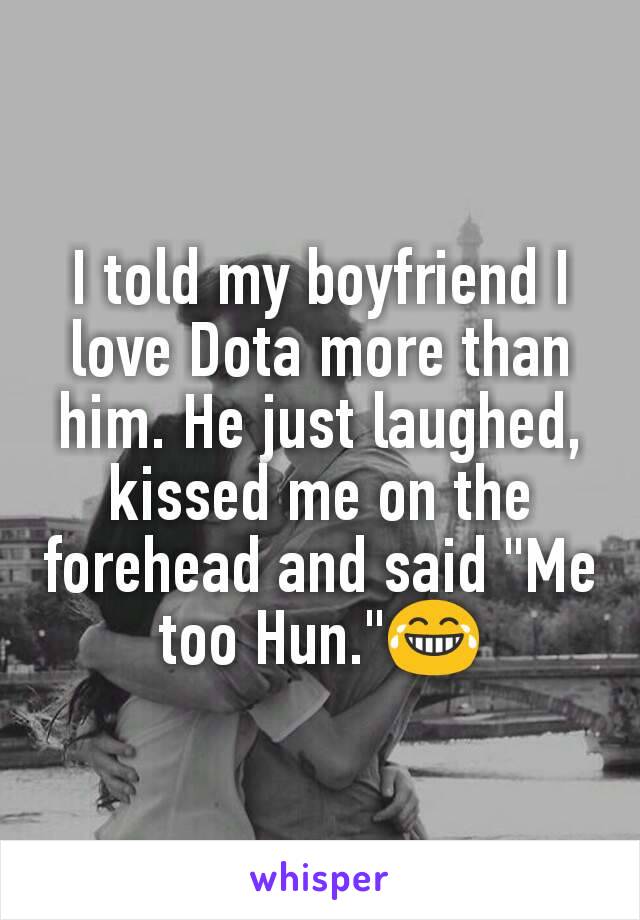 I told my boyfriend I love Dota more than him. He just laughed, kissed me on the forehead and said "Me too Hun."😂