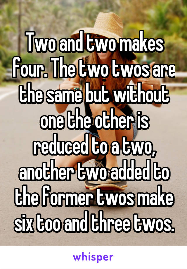 Two and two makes four. The two twos are the same but without one the other is reduced to a two, another two added to the former twos make six too and three twos.