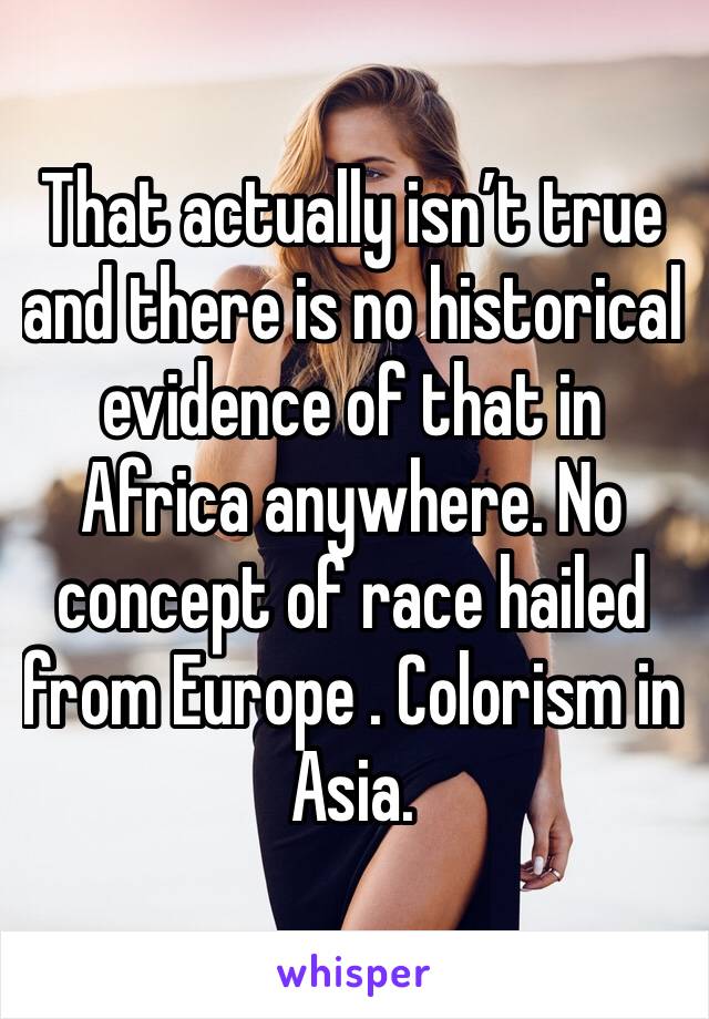 That actually isn’t true and there is no historical evidence of that in Africa anywhere. No concept of race hailed from Europe . Colorism in Asia.