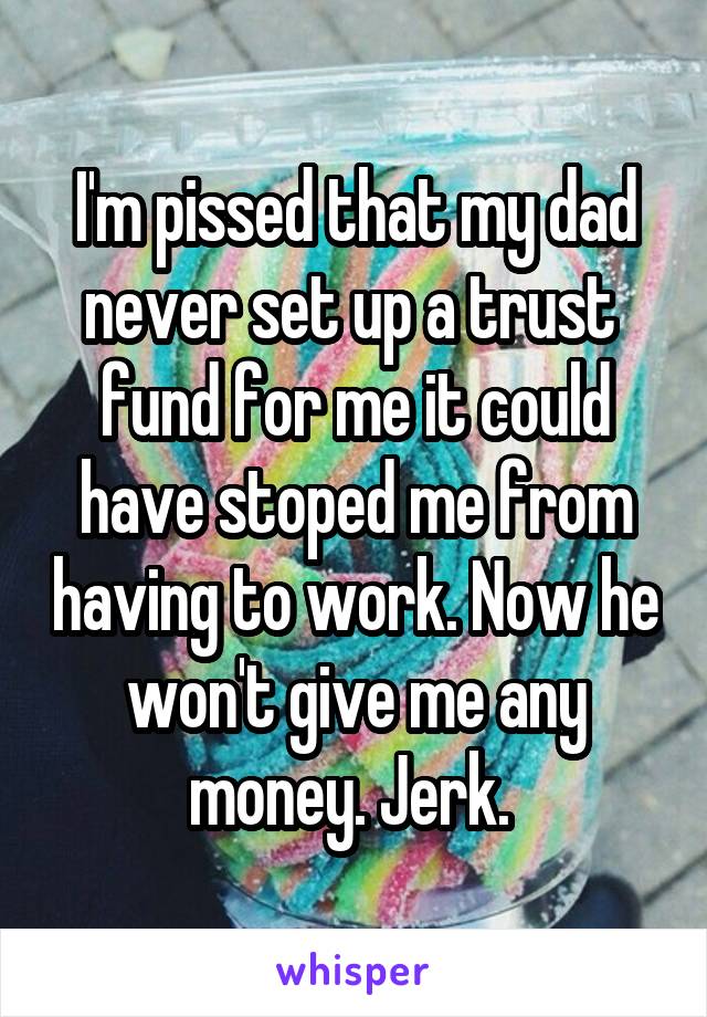 I'm pissed that my dad never set up a trust 
fund for me it could have stoped me from having to work. Now he won't give me any money. Jerk. 