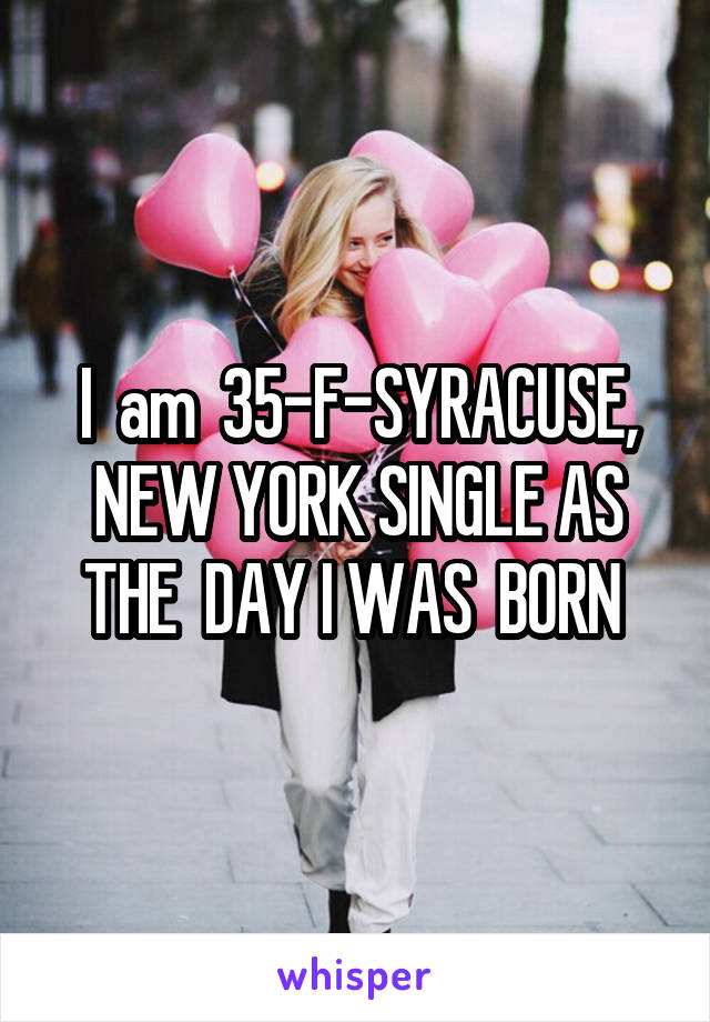 I  am  35-F-SYRACUSE, NEW YORK SINGLE AS THE  DAY I WAS  BORN 