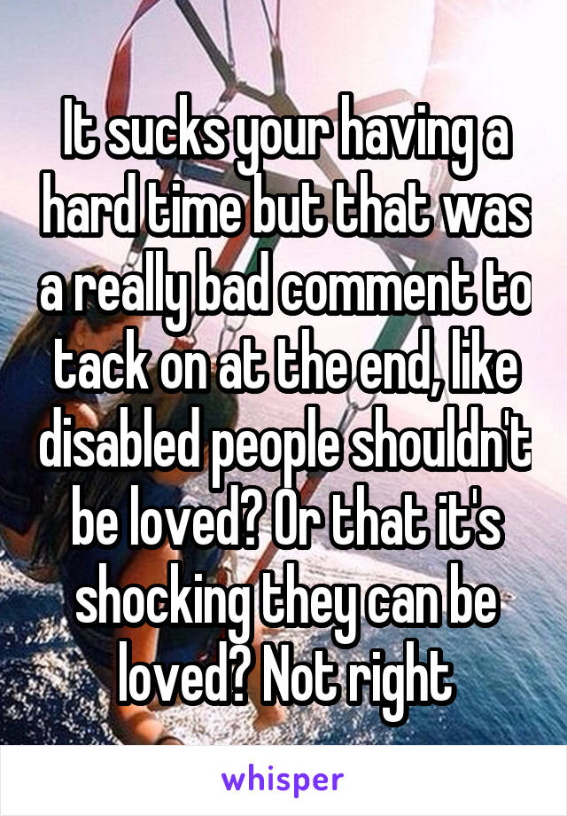 It sucks your having a hard time but that was a really bad comment to tack on at the end, like disabled people shouldn't be loved? Or that it's shocking they can be loved? Not right