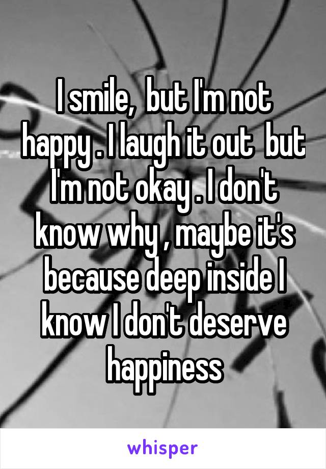 I smile,  but I'm not happy . I laugh it out  but I'm not okay . I don't know why , maybe it's because deep inside I know I don't deserve happiness