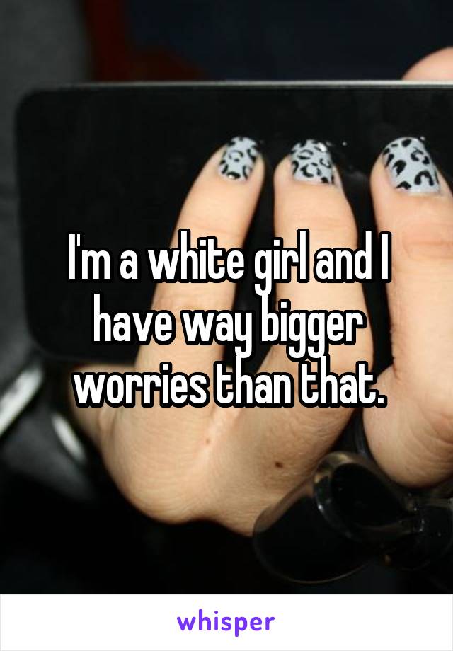 I'm a white girl and I have way bigger worries than that.