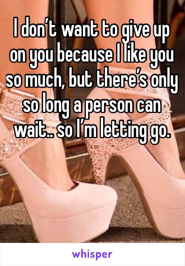 I don’t want to give up on you because I like you so much, but there’s only so long a person can wait.. so I’m letting go. 