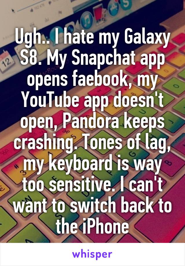 Ugh.. I hate my Galaxy S8. My Snapchat app opens faebook, my YouTube app doesn't open, Pandora keeps crashing. Tones of lag, my keyboard is way too sensitive. I can't want to switch back to the iPhone