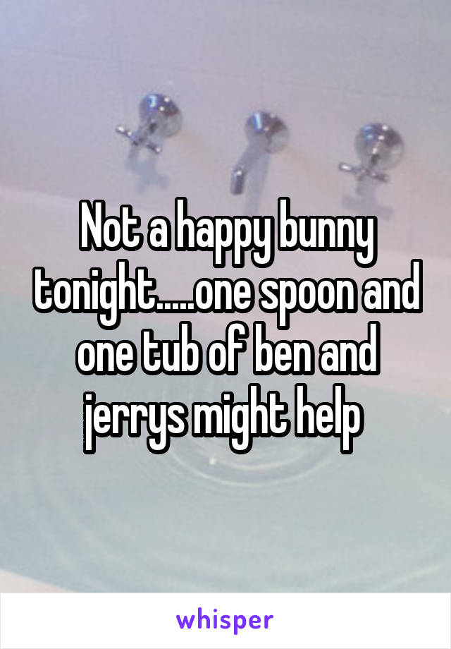 Not a happy bunny tonight.....one spoon and one tub of ben and jerrys might help 