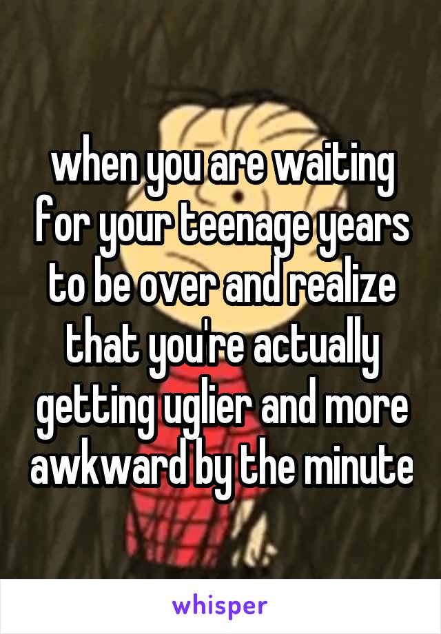 when you are waiting for your teenage years to be over and realize that you're actually getting uglier and more awkward by the minute