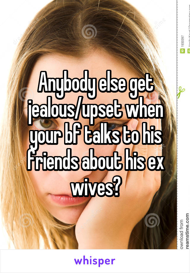 Anybody else get jealous/upset when your bf talks to his friends about his ex wives?