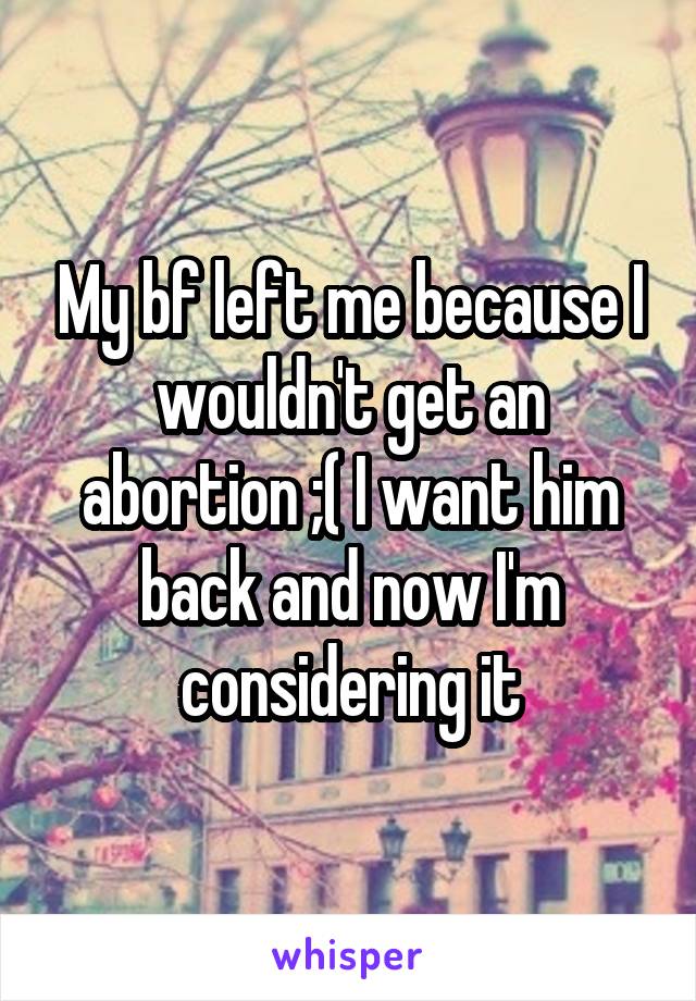 My bf left me because I wouldn't get an abortion ;( I want him back and now I'm considering it