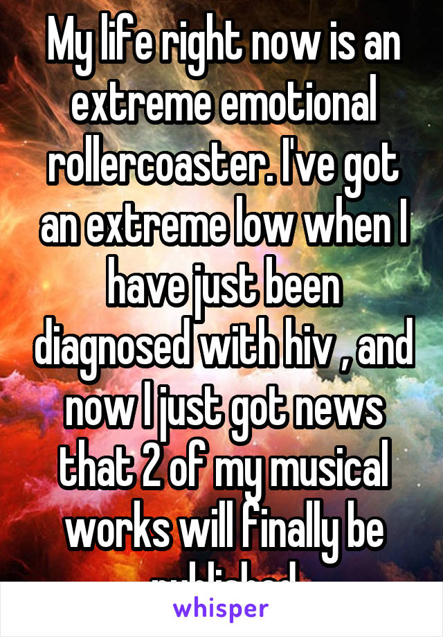 My life right now is an extreme emotional rollercoaster. I've got an extreme low when I have just been diagnosed with hiv , and now I just got news that 2 of my musical works will finally be published