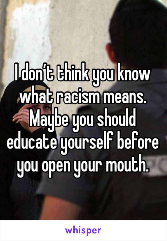 I don’t think you know what racism means. Maybe you should educate yourself before you open your mouth. 