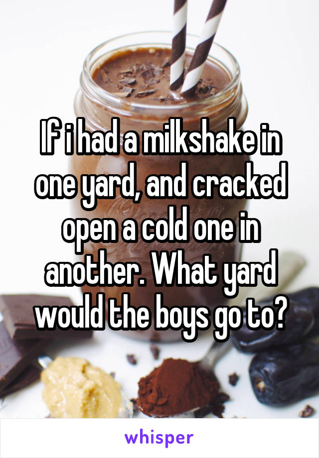 If i had a milkshake in one yard, and cracked open a cold one in another. What yard would the boys go to?