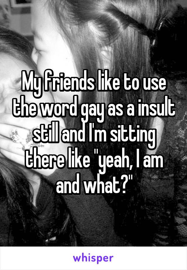 My friends like to use the word gay as a insult still and I'm sitting there like "yeah, I am and what?"