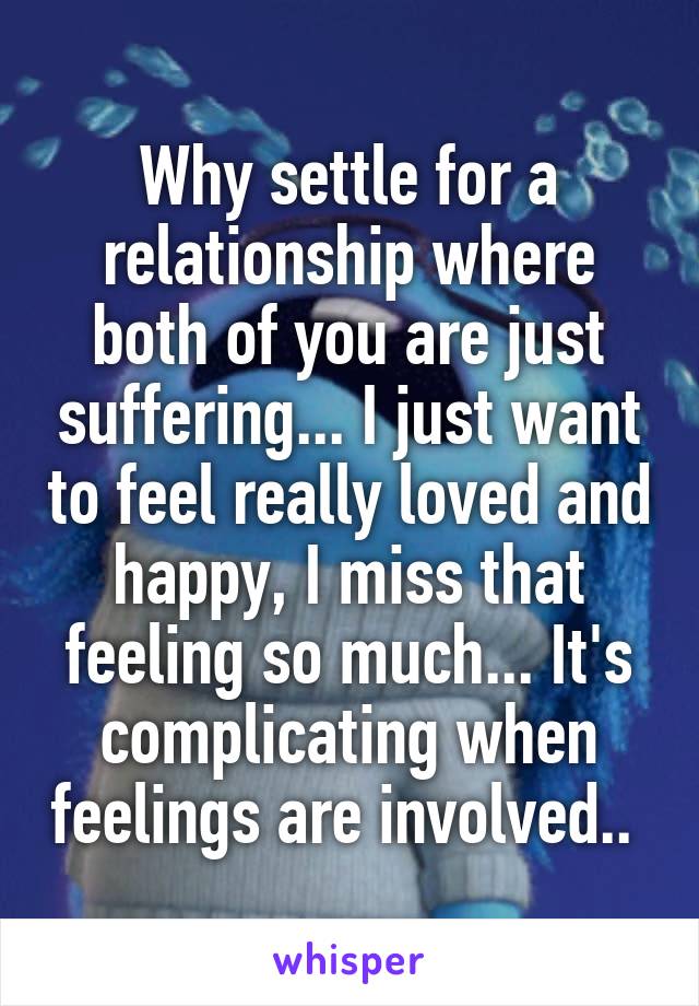 Why settle for a relationship where both of you are just suffering... I just want to feel really loved and happy, I miss that feeling so much... It's complicating when feelings are involved.. 