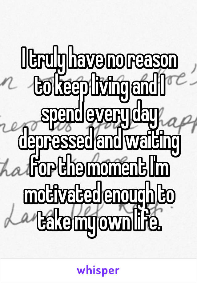 I truly have no reason to keep living and I spend every day depressed and waiting for the moment I'm motivated enough to take my own life.