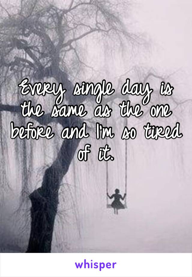 Every single day is the same as the one before and I’m so tired of it. 