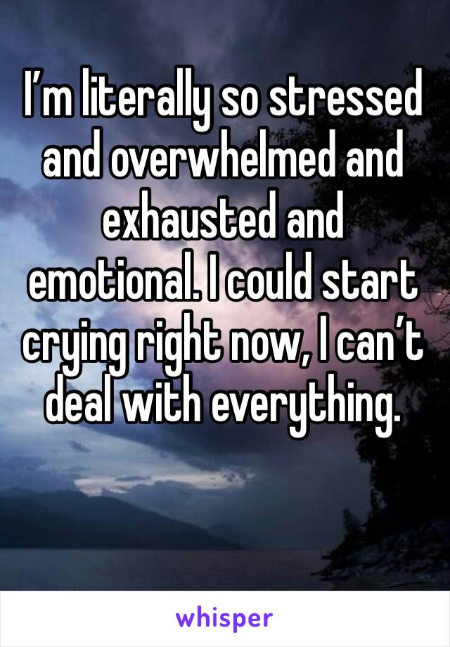 I’m literally so stressed and overwhelmed and exhausted and emotional. I could start crying right now, I can’t deal with everything. 