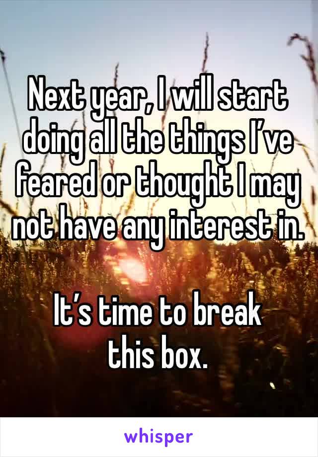 Next year, I will start doing all the things I’ve feared or thought I may not have any interest in. 

It’s time to break this box. 