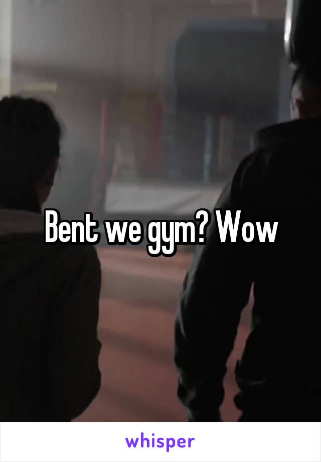 Bent we gym? Wow