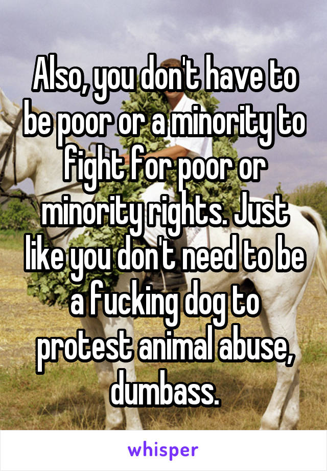 Also, you don't have to be poor or a minority to fight for poor or minority rights. Just like you don't need to be a fucking dog to protest animal abuse, dumbass.