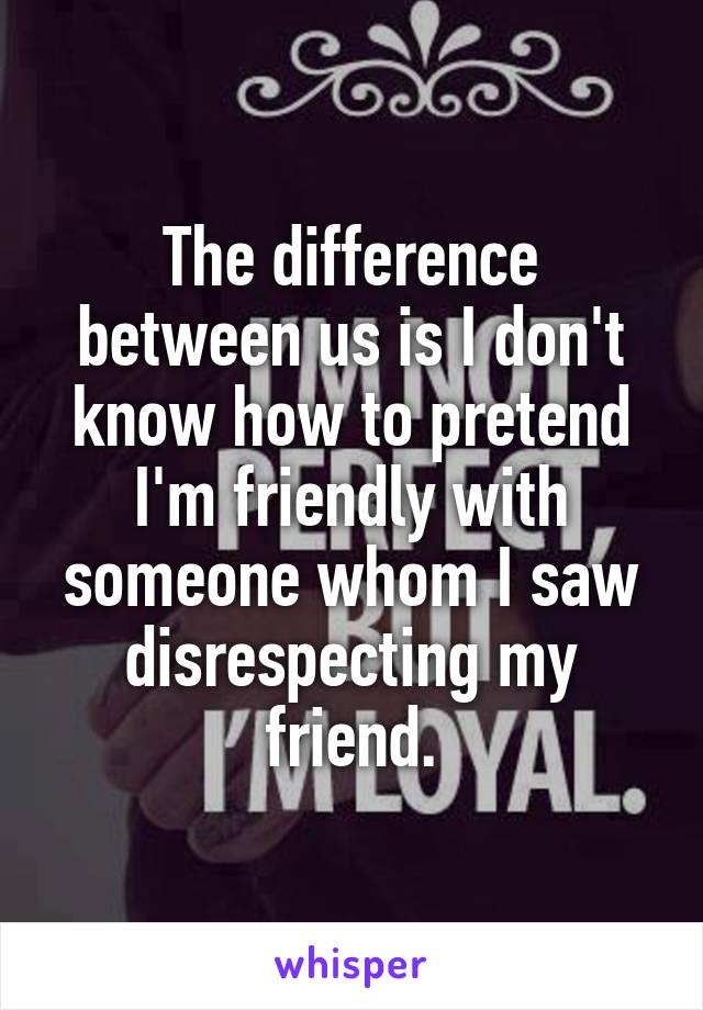 The difference between us is I don't know how to pretend I'm friendly with someone whom I saw disrespecting my friend.