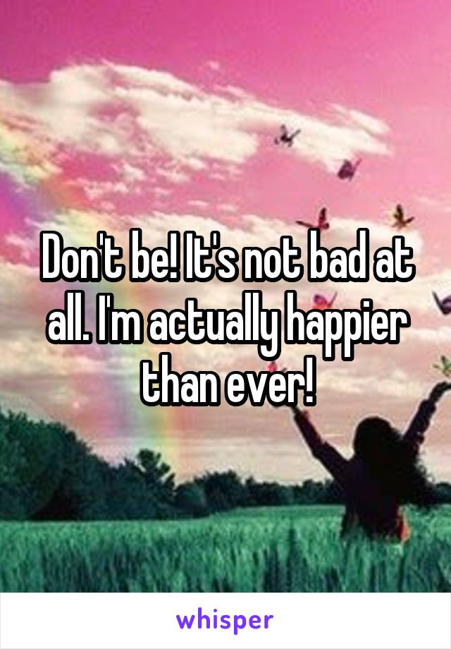 Don't be! It's not bad at all. I'm actually happier than ever!