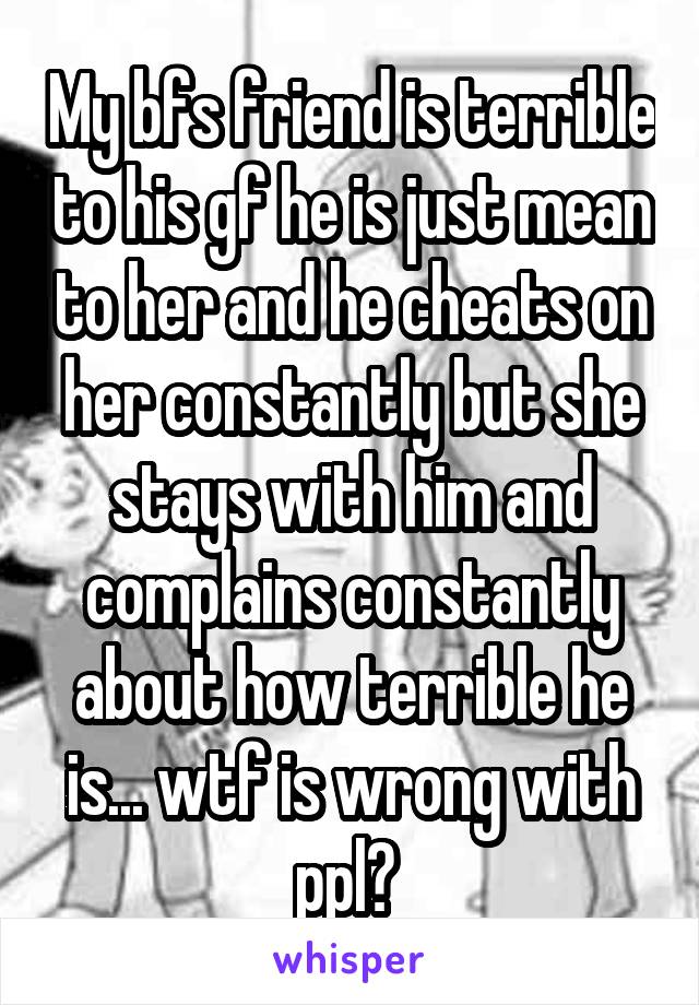 My bfs friend is terrible to his gf he is just mean to her and he cheats on her constantly but she stays with him and complains constantly about how terrible he is... wtf is wrong with ppl? 