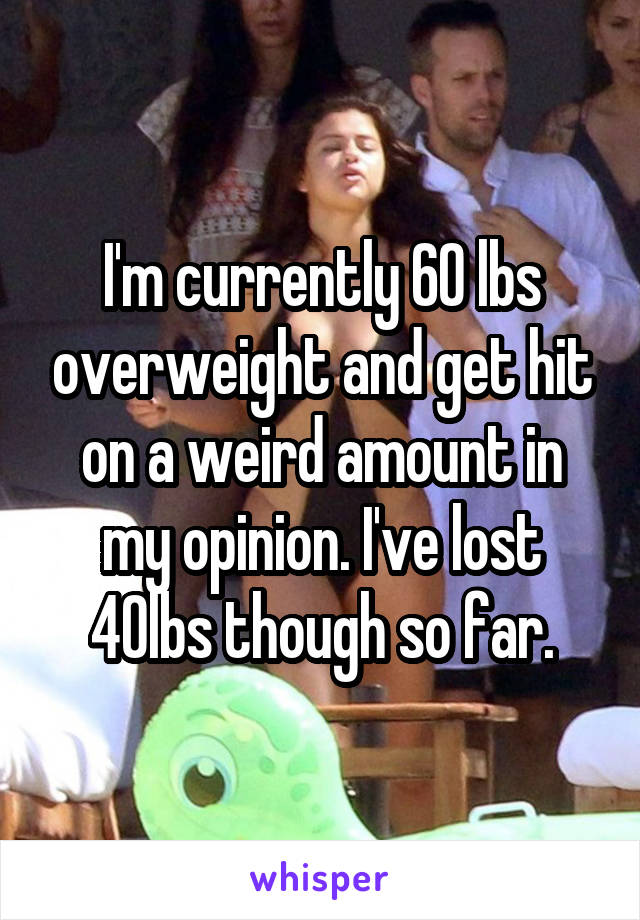 I'm currently 60 lbs overweight and get hit on a weird amount in my opinion. I've lost 40lbs though so far.