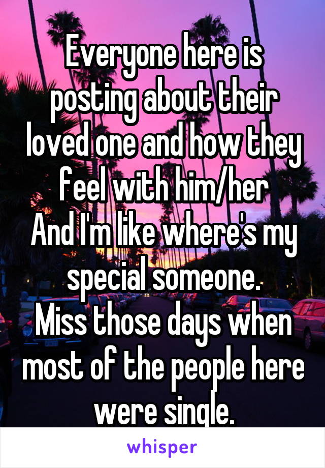 Everyone here is posting about their loved one and how they feel with him/her
And I'm like where's my special someone.
Miss those days when most of the people here were single.