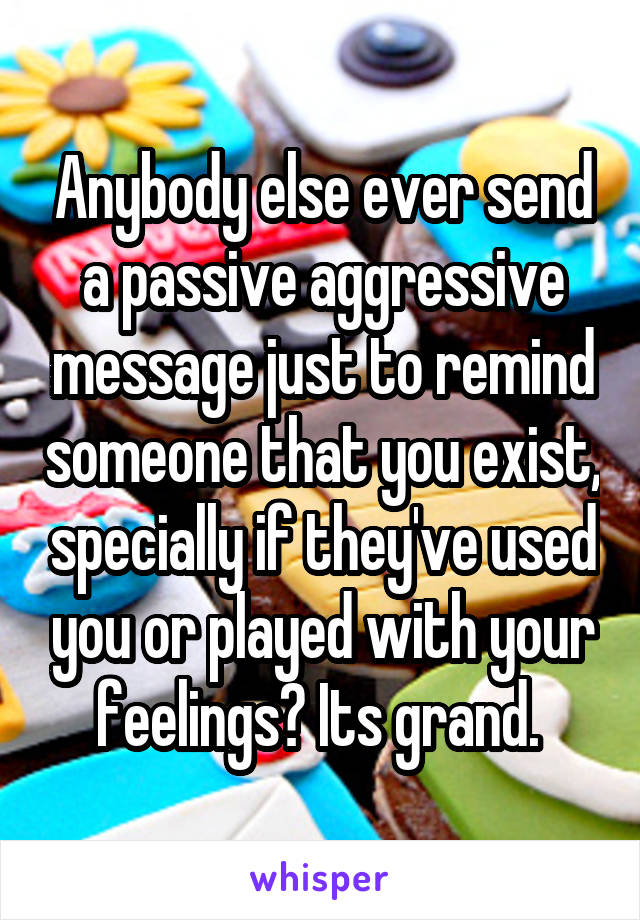 Anybody else ever send a passive aggressive message just to remind someone that you exist, specially if they've used you or played with your feelings? Its grand. 