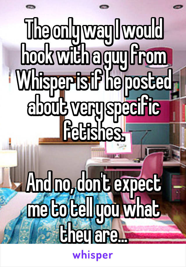 The only way I would hook with a guy from Whisper is if he posted about very specific fetishes.

And no, don't expect me to tell you what they are...