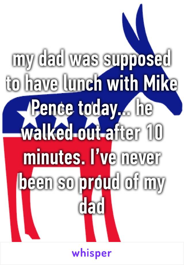 my dad was supposed to have lunch with Mike Pence today... he walked out after 10 minutes. I’ve never been so proud of my dad 