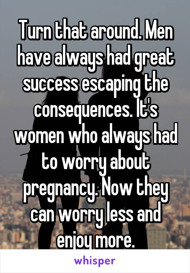 Turn that around. Men have always had great success escaping the consequences. It's women who always had to worry about pregnancy. Now they can worry less and enjoy more.