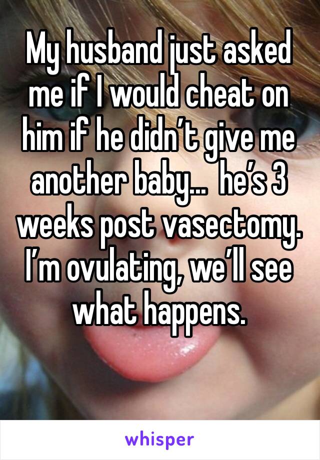 My husband just asked me if I would cheat on him if he didn’t give me another baby...  he’s 3 weeks post vasectomy. I’m ovulating, we’ll see what happens. 