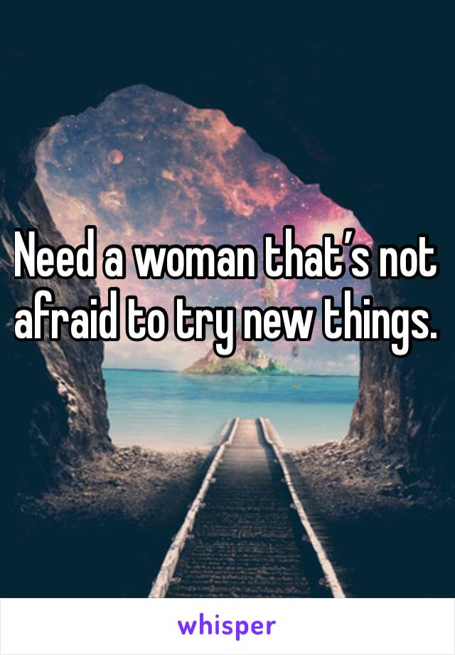 Need a woman that’s not afraid to try new things. 