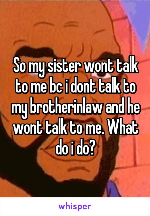 So my sister wont talk to me bc i dont talk to my brotherinlaw and he wont talk to me. What do i do?