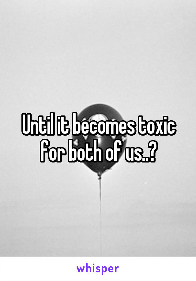 Until it becomes toxic for both of us..?