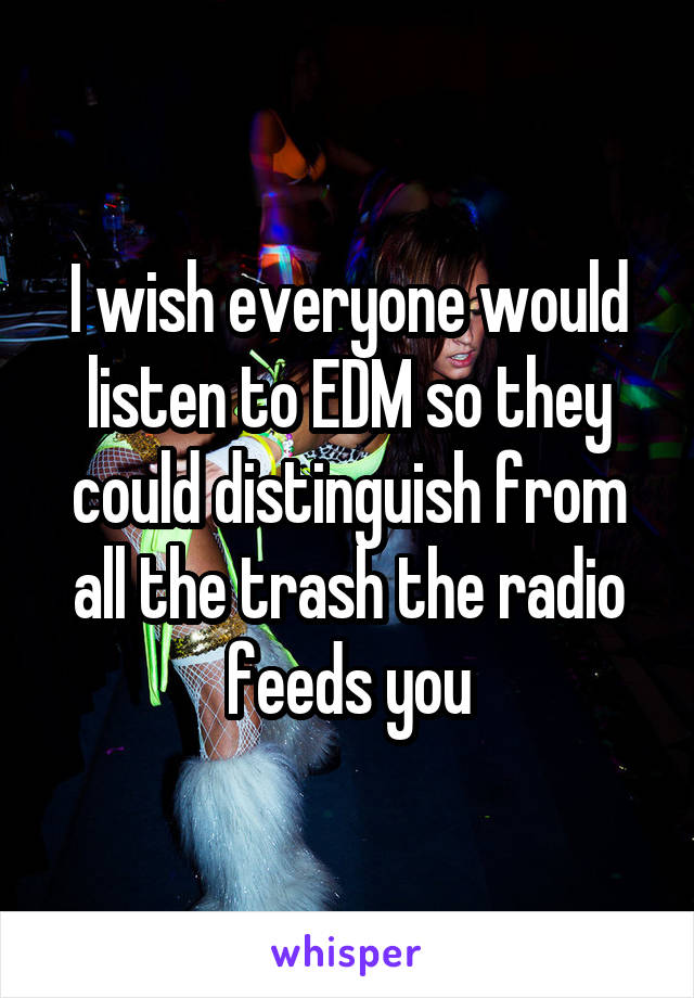 I wish everyone would listen to EDM so they could distinguish from all the trash the radio feeds you