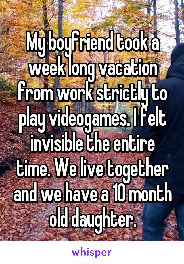 My boyfriend took a week long vacation from work strictly to play videogames. I felt invisible the entire time. We live together and we have a 10 month old daughter.